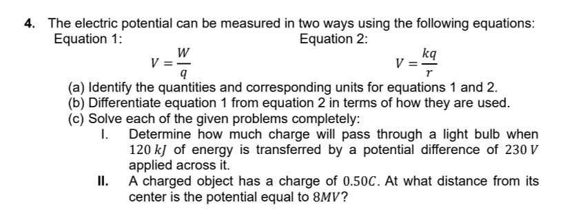 4. The electric potential can be measured in two ways using the following equations:
Equation 1:
W
V=―
q
Equation 2:
kq
V
r
(a) Identify the quantities and corresponding units for equations 1 and 2.
(b) Differentiate equation 1 from equation 2 in terms of how they are used.
(c) Solve each of the given problems completely:
I.
II.
Determine how much charge will pass through a light bulb when
120 kJ of energy is transferred by a potential difference of 230 V
applied across it.
A charged object has a charge of 0.50C. At what distance from its
center is the potential equal to 8MV?