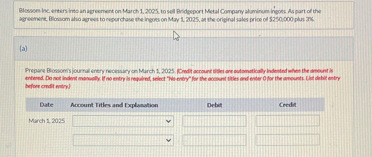 Blossom Inc. enters into an agreement on March 1, 2025, to sell Bridgeport Metal Company aluminum ingots. As part of the
agreement, Blossom also agrees to repurchase the ingots on May 1, 2025, at the original sales price of $250,000 plus 3%.
t
(a)
Prepare Blossom's journal entry necessary on March 1, 2025. (Credit account titles are automatically indented when the amount is
entered. Do not indent manually. If no entry is required, select "No entry" for the account titles and enter O for the amounts. List debit entry
before credit entry.)
Date
March 1, 2025
Account Titles and Explanation
>
Debit
Credit