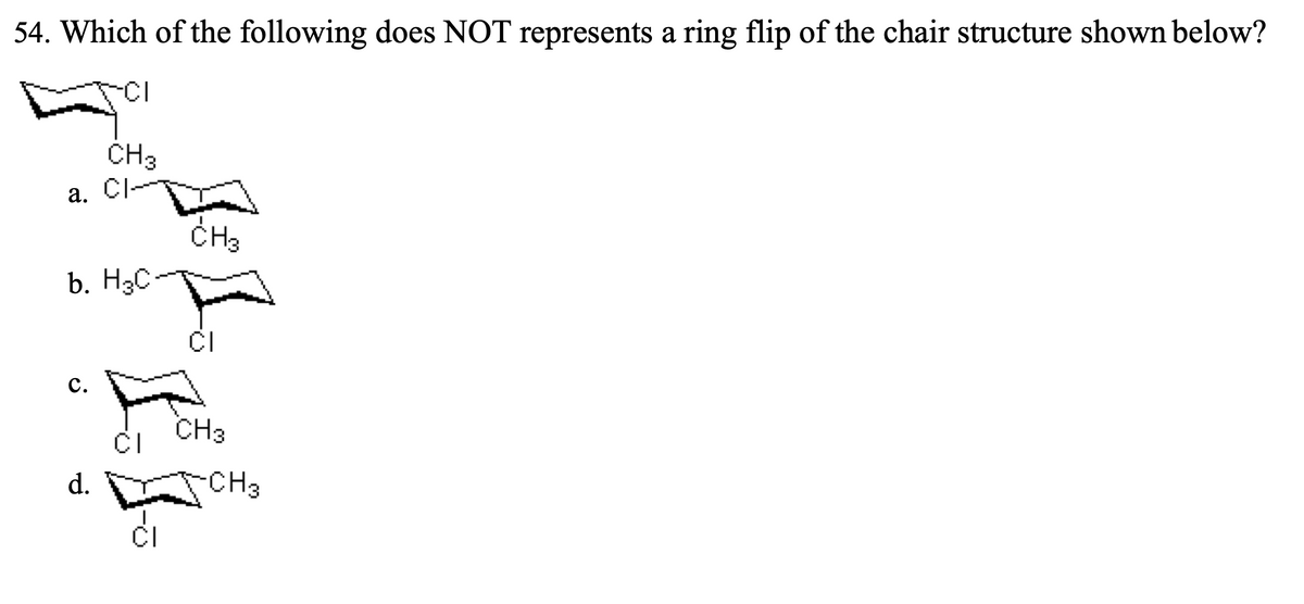 54. Which of the following does NOT represents a ring flip of the chair structure shown below?
-CI
a.
b. H3C
C.
CH 3
CI
d.
CI
CI
CH3
CI
CH3
-CH3