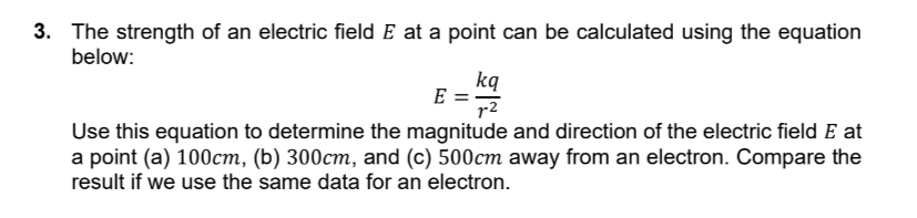 3. The strength of an electric field E at a point can be calculated using the equation
below:
kq
E =
r2
Use this equation to determine the magnitude and direction of the electric field E at
a point (a) 100cm, (b) 300cm, and (c) 500cm away from an electron. Compare the
result if we use the same data for an electron.