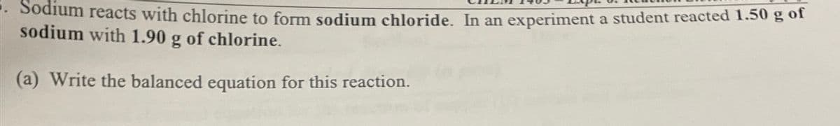 Sodium reacts with chlorine to form sodium chloride. In an experiment a student reacted 1.50 g of
sodium with 1.90 g of chlorine.
(a) Write the balanced equation for this reaction.