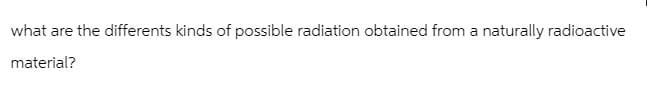 what are the differents kinds of possible radiation obtained from a naturally radioactive
material?