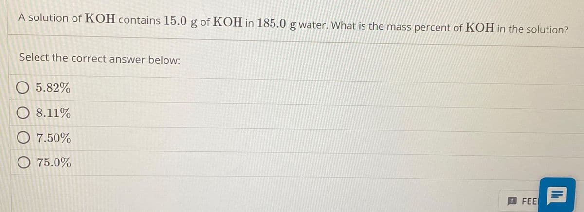 A solution of KOH contains 15.0 g of KOH in 185.0 g water. What is the mass percent of KOH in the solution?
Select the correct answer below:
O 5.82%
O 8.11%
O 7.50%
O 75.0%
FEE
11₁