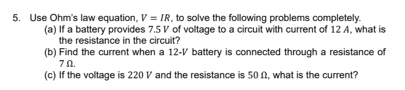 5. Use Ohm's law equation, V = IR, to solve the following problems completely.
(a) If a battery provides 7.5 V of voltage to a circuit with current of 12 A, what is
the resistance in the circuit?
(b) Find the current when a 12-V battery is connected through a resistance of
ΖΩ.
(c) If the voltage is 220 V and the resistance is 50, what is the current?