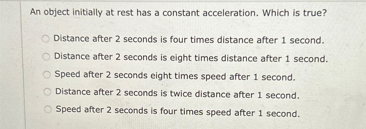 An object initially at rest has a constant acceleration. Which is true?
Distance after 2 seconds is four times distance after 1 second.
Distance after 2 seconds is eight times distance after 1 second.
O Speed after 2 seconds eight times speed after 1 second.
Distance after 2 seconds is twice distance after 1 second.
O Speed after 2 seconds is four times speed after 1 second.