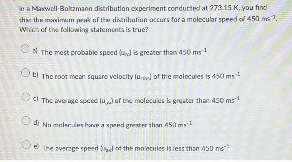 In a Maxwell-Boltzmann distribution experiment conducted at 273.15 K, you find
that the maximum peak of the distribution occurs for a molecular speed of 450 ms ¹.
Which of the following statements is true?
a) The most probable speed (um) is greater than 450 ms ¹
b) The root mean square velocity (urms) of the molecules is 450 ms 1
c) The average speed (uay) of the molecules is greater than 450 ms-1
O
d)
No molecules have a speed greater than 450 ms 1
ODERNE
e) The average speed (uay) of the molecules is less than 450 ms¯¹
FIBERSE