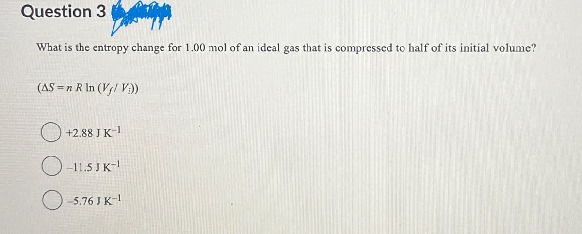 Question 3
What is the entropy change for 1.00 mol of an ideal gas that is compressed to half of its initial volume?
(AS-n R In (Vf/ Vi))
+2.88 J K-1
O-11.5 JK-¹
-5.76 J K-1