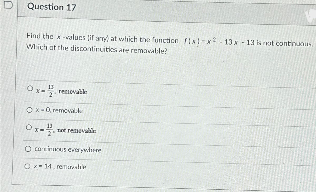 Question 17
Find the x-values (if any) at which the function f(x)=x2-13x - 13 is not continuous.
Which of the discontinuities are removable?
Ox-removable
O x = 0, removable
0x - 12/21.
13
2°
O continuous everywhere
not removable
O x 14, removable