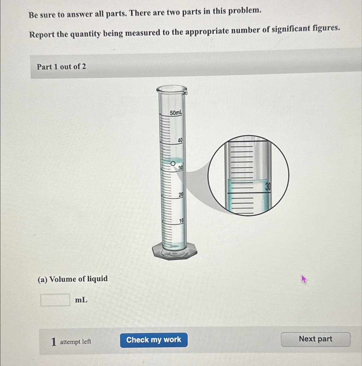 Be sure to answer all parts. There are two parts in this problem.
Report the quantity being measured to the appropriate number of significant figures.
Part 1 out of 2
(a) Volume of liquid
mL
1 attempt left
50mL
40
30
20
10
Check my work
Next part