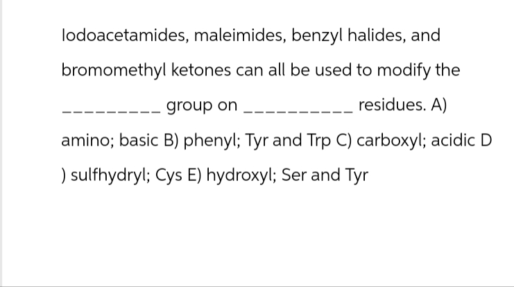 lodoacetamides, maleimides, benzyl halides, and
bromomethyl ketones can all be used to modify the
group on
residues. A)
amino; basic B) phenyl; Tyr and Trp C) carboxyl; acidic D
) sulfhydryl; Cys E) hydroxyl; Ser and Tyr