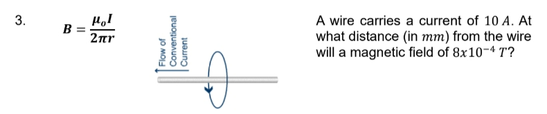 3.
B
=
HOI
2πη
Conventional
Flow of
Current
A wire carries a current of 10 A. At
what distance (in mm) from the wire
will a magnetic field of 8x10-4 T?