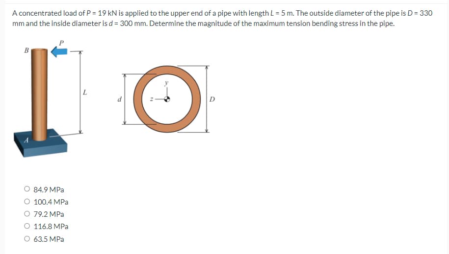A concentrated load of P = 19 KN is applied to the upper end of a pipe with length L = 5 m. The outside diameter of the pipe is D = 330
mm and the inside diameter is d = 300 mm. Determine the magnitude of the maximum tension bending stress in the pipe.
B
O 84.9 MPa
O 100.4 MPa
O 79.2 MPa
O 116.8 MPa
O 63.5 MPa
O