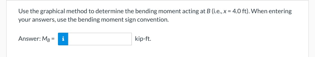 Use the graphical method to determine the bending moment acting at B (i.e., x = 4.0 ft). When entering
your answers, use the bending moment sign convention.
Answer: MB = i
kip-ft.