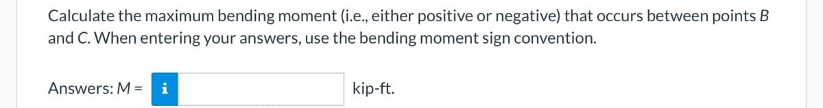 Calculate the maximum bending moment (i.e., either positive or negative) that occurs between points B
and C. When entering your answers, use the bending moment sign convention.
Answers: M = i
kip-ft.