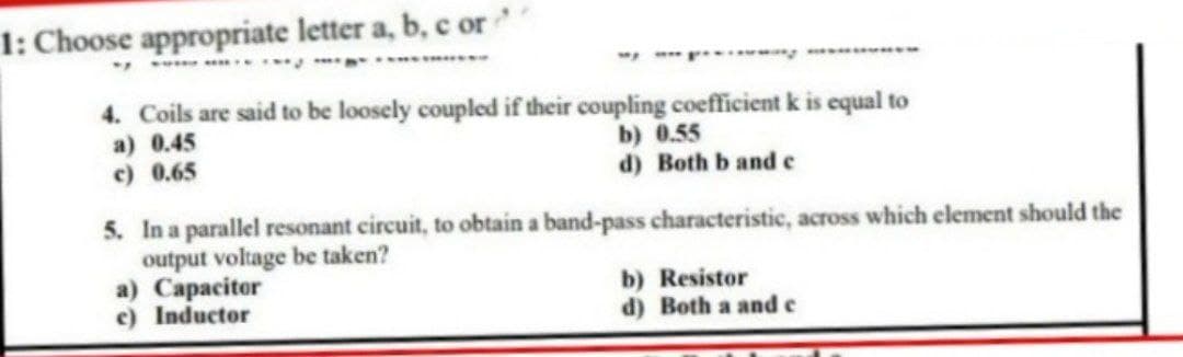 1: Choose appropriate letter a, b, c or
4. Coils are said to be loosely coupled if their coupling coefficient k is equal to
a) 0.45
b) 0.55
c) 0.65
d) Both b and c
5. In a parallel resonant circuit, to obtain a band-pass characteristic, across which element should the
output voltage be taken?
a) Capacitor
b) Resistor
c) Inductor
d) Botha and c