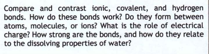 Compare and contrast ionic, covalent, and hydrogen
bonds. How do these bonds work? Do they form between
atoms, molecules, or ions? What is the role of electrical
charge? How strong are the bonds, and how do they relate
to the dissolving properties of water?