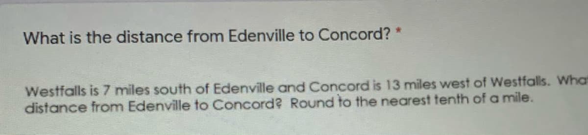 What is the distance from Edenville to Concord? *
Westfalls is 7 miles south of Edenville and Concord is 13 miles west of Westfalls. What
distance from Edenville to Concord? Round to the nearest tenth ofa mile.

