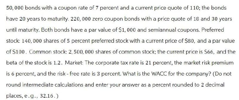 50,000 bonds with a coupon rate of 7 percent and a current price quote of 110; the bonds
have 20 years to maturity. 220, 000 zero coupon bonds with a price quote of 18 and 30 years
until maturity. Both bonds have a par value of $1,000 and semiannual coupons. Preferred
stock: 140,000 shares of 5 percent preferred stock with a current price of $80, and a par value
of $100. Common stock: 2, 500,000 shares of common stock; the current price is $66, and the
beta of the stock is 1.2. Market: The corporate tax rate is 21 percent, the market risk premium
is 6 percent, and the risk - free rate is 3 percent. What is the WACC for the company? (Do not
round intermediate calculations and enter your answer as a percent rounded to 2 decimal
places, e.g., 32.16.)