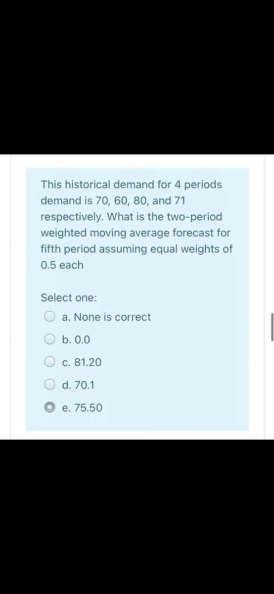 This historical demand for 4 periods
demand is 70, 60, 80, and 71
respectively. What is the two-period
weighted moving average forecast for
fifth period assuming equal weights of
0.5 each
Select one:
a. None is correct
b. 0.0
c. 81.20
d. 70.1
e. 75.50
