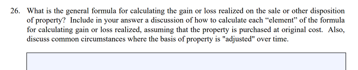 26. What is the general formula for calculating the gain or loss realized on the sale or other disposition
of property? Include in your answer a discussion of how to calculate each "element" of the formula
for calculating gain or loss realized, assuming that the property is purchased at original cost. Also,
discuss common circumstances where the basis of property is "adjusted" over time.
