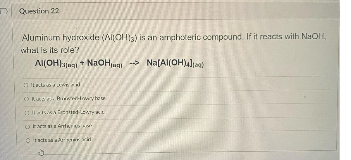Question 22
Aluminum hydroxide (AI(OH)3) is an amphoteric compound. If it reacts with NaOH,
what is its role?
Al(OH)3(aq) + NaOH(aq)--> Na[Al(OH)4](aq)
OIt acts as a Lewis acid
O It acts as a Bronsted-Lowry base
O It acts as a Bronsted-Lowry acid
O It acts as a Arrhenius base
O It acts as a Arrhenius acid
Stry