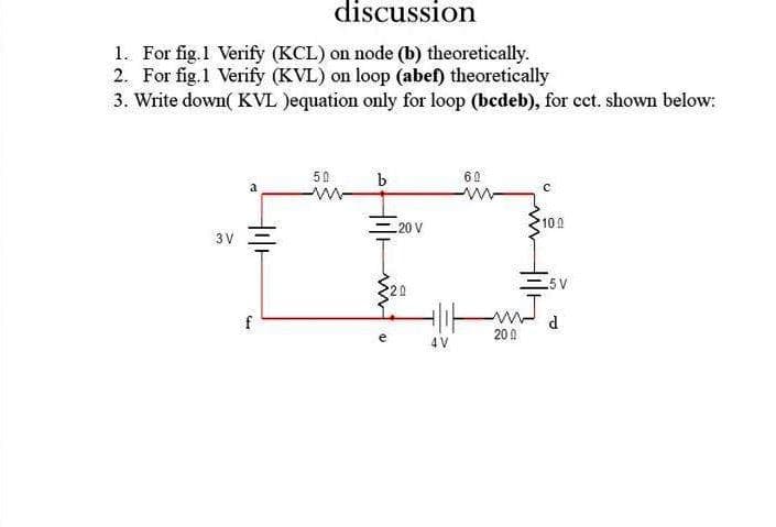 discussion
1. For fig.1 Verify (KCL) on node (b) theoretically.
2. For fig.1 Verify (KVL) on loop (abef) theoretically
3. Write down( KVL Jequation only for loop (bedeb), for cct. shown below:
50
b
60
a
20 V
100
3 V
5 V
f
d
20 0
4 V
