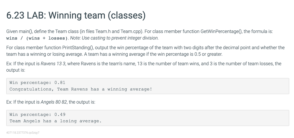6.23 LAB: Winning team (classes)
Given main(), define the Team class (in files Team.h and Team.cpp). For class member function GetWinPercentage(), the formula is:
wins (wins + losses). Note: Use casting to prevent integer division.
For class member function PrintStanding(), output the win percentage of the team with two digits after the decimal point and whether the
team has a winning or losing average. A team has a winning average if the win percentage is 0.5 or greater.
Ex: If the input is Ravens 13 3, where Ravens is the team's name, 13 is the number of team wins, and 3 is the number of team losses, the
output is:
Win percentage: 0.81
Congratulations, Team Ravens has a winning average!
Ex: If the input is Angels 80 82, the output is:
Win percentage: 0.49
Team Angels has a losing average.
407118.2377376.qx3zqy7