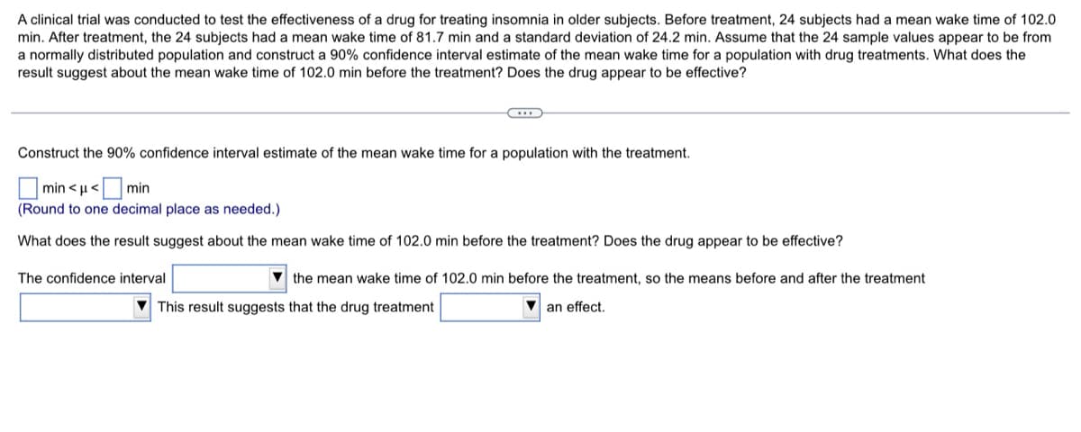 A clinical trial was conducted to test the effectiveness of a drug for treating insomnia in older subjects. Before treatment, 24 subjects had a mean wake time of 102.0
min. After treatment, the 24 subjects had a mean wake time of 81.7 min and a standard deviation of 24.2 min. Assume that the 24 sample values appear to be from
a normally distributed population and construct a 90% confidence interval estimate of the mean wake time for a population with drug treatments. What does the
result suggest about the mean wake time of 102.0 min before the treatment? Does the drug appear to be effective?
Construct the 90% confidence interval estimate of the mean wake time for a population with the treatment.
min << min
(Round to one decimal place as needed.)
What does the result suggest about the mean wake time of 102.0 min before the treatment? Does the drug appear to be effective?
The confidence interval
the mean wake time of 102.0 min before the treatment, so the means before and after the treatment
This result suggests that the drug treatment
an effect.