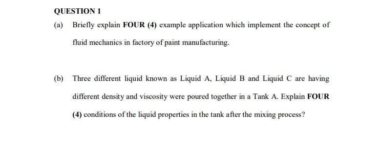 QUESTION 1
(a)
Briefly explain FOUR (4) example application which implement the concept of
fluid mechanics in factory of paint manufacturing.
(b) Three different liquid known as Liquid A, Liquid B and Liquid C are having
different density and viscosity were poured together in a Tank A. Explain FOUR
(4) conditions of the liquid properties in the tank after the mixing process?
