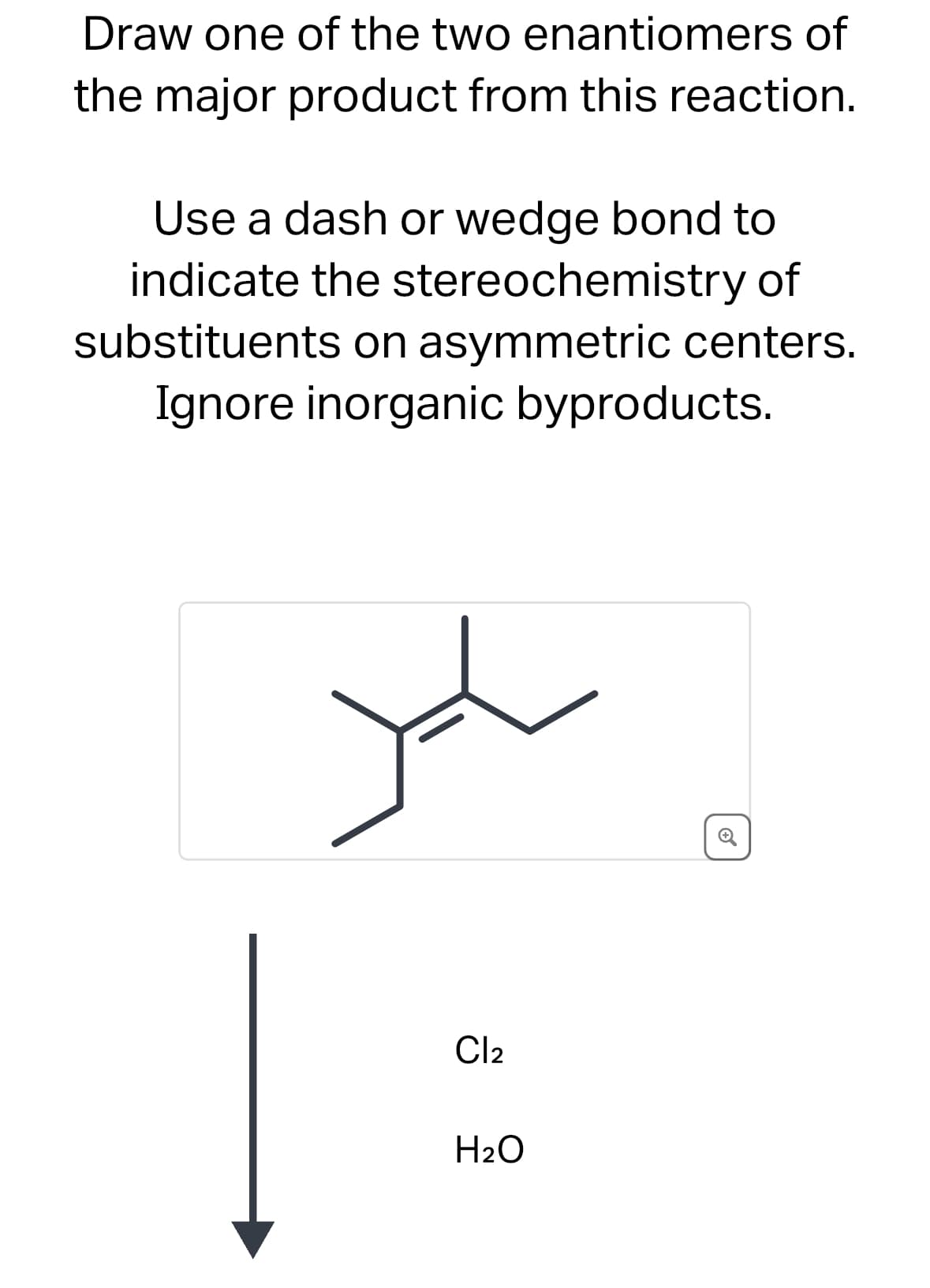 Draw one of the two enantiomers of
the major product from this reaction.
Use a dash or wedge bond to
indicate the stereochemistry of
substituents on asymmetric centers.
Ignore inorganic byproducts.
Cl2
H2O