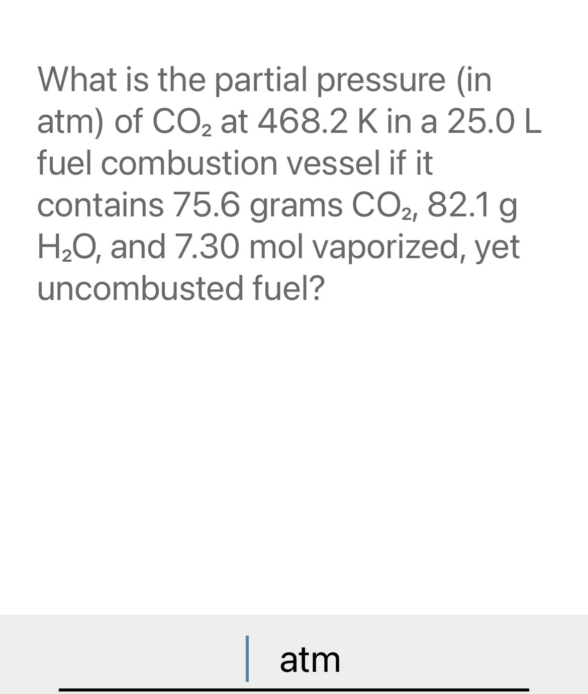 What is the partial pressure (in
atm) of CO₂ at 468.2 K in a 25.0 L
fuel combustion vessel if it
contains 75.6 grams CO2, 82.1 g
H₂O, and 7.30 mol vaporized, yet
uncombusted fuel?
| atm