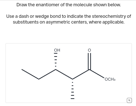 Draw the enantiomer of the molecule shown below.
Use a dash or wedge bond to indicate the stereochemistry of
substituents on asymmetric centers, where applicable.
OH
OCH3
Q