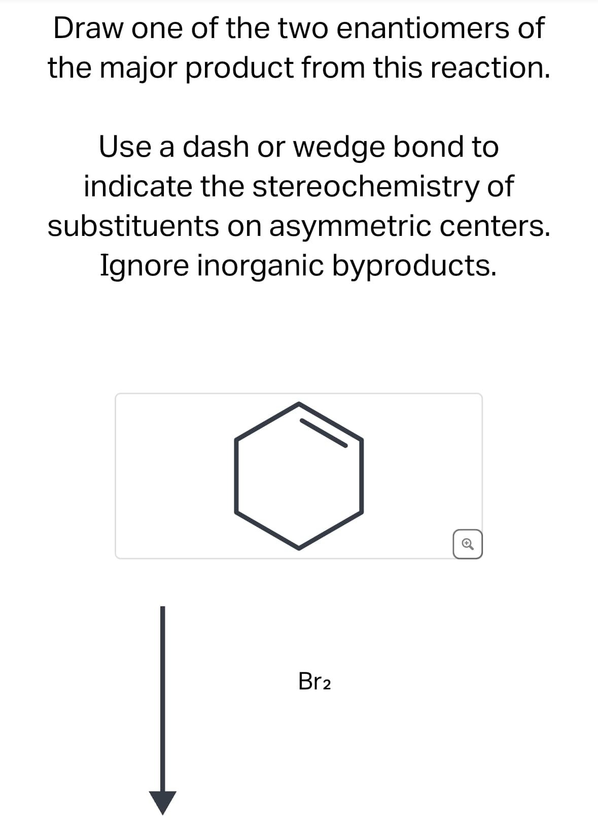 Draw one of the two enantiomers of
the major product from this reaction.
Use a dash or wedge bond to
indicate the stereochemistry of
substituents on asymmetric centers.
Ignore inorganic byproducts.
Br2
C