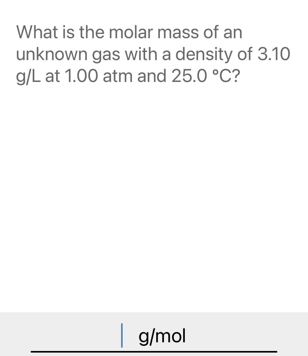 What is the molar mass of an
unknown gas with a density of 3.10
g/L at 1.00 atm and 25.0 °C?
g/mol