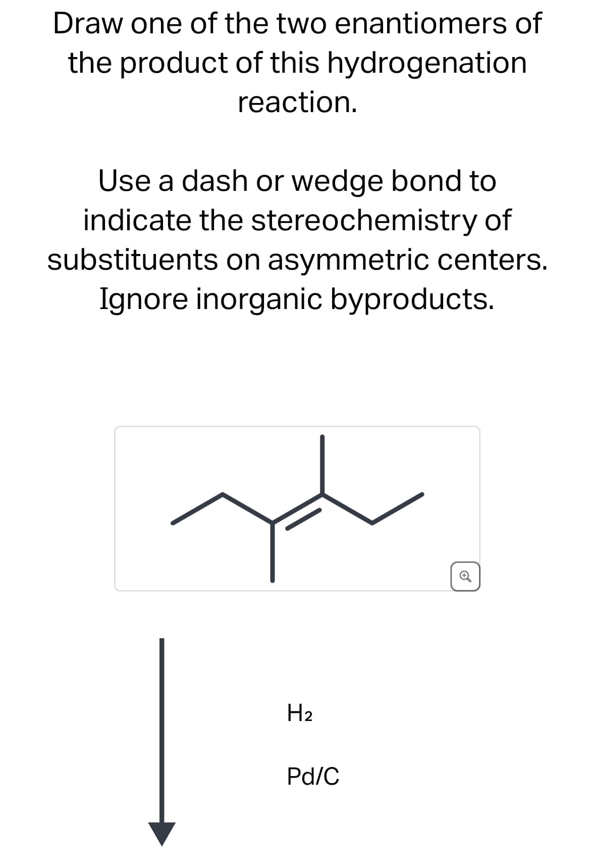 Draw one of the two enantiomers of
the product of this hydrogenation
reaction.
Use a dash or wedge bond to
indicate the stereochemistry of
substituents on asymmetric centers.
Ignore inorganic byproducts.
H2
Pd/C