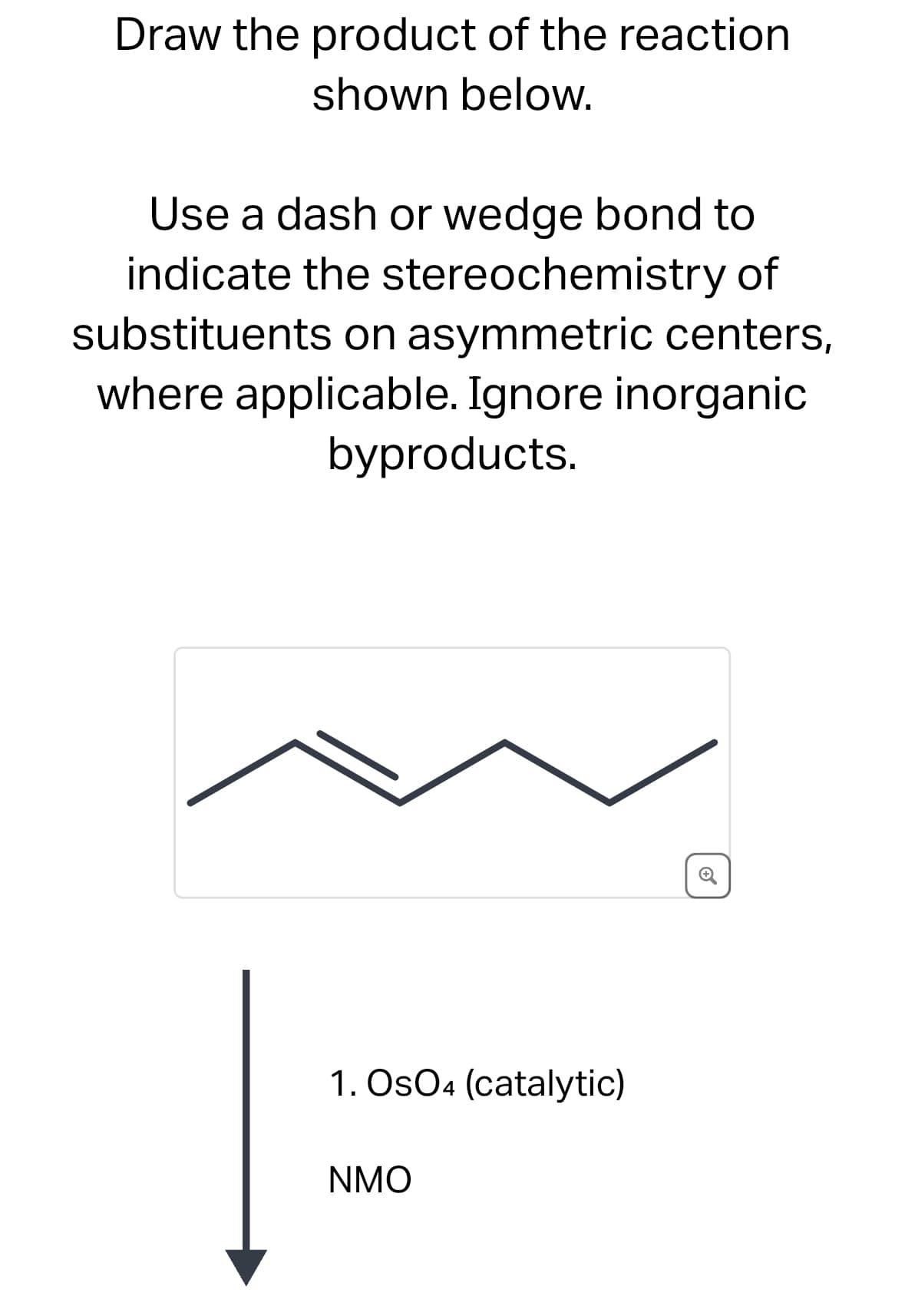 Draw the product of the reaction
shown below.
Use a dash or wedge bond to
indicate the stereochemistry of
substituents on asymmetric centers,
where applicable. Ignore inorganic
byproducts.
1. OsO4 (catalytic)
NMO