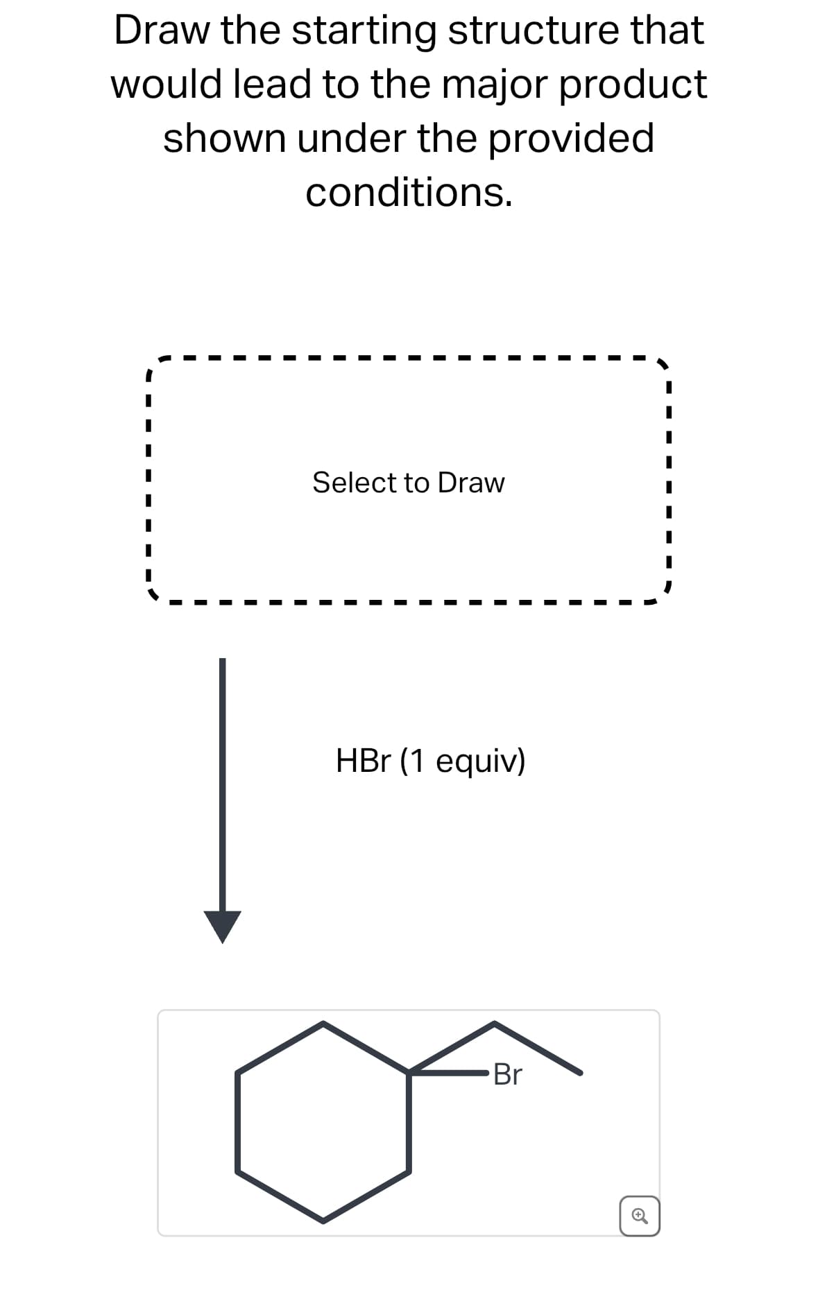 Draw the starting structure that
would lead to the major product
shown under the provided
conditions.
Select to Draw
HBr (1 equiv)
Br
6