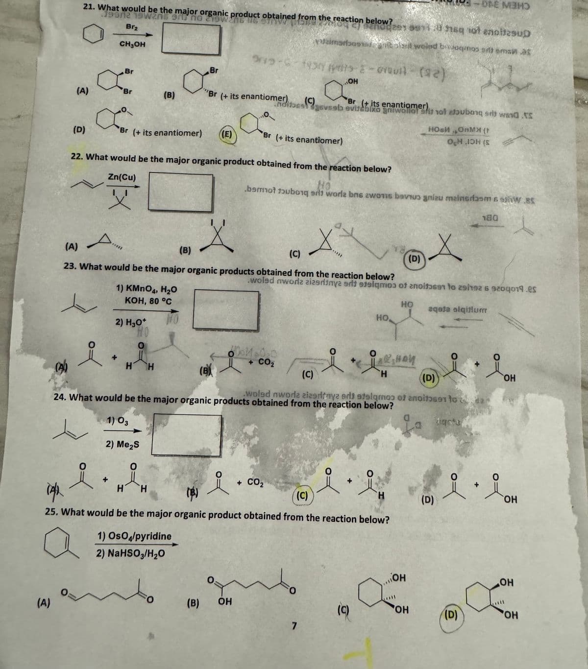 21. What would be the major organic product obtained from the reaction below?
190112 19W205 910 no 219W2NB NG
Br₂
CH3OH
(A)
Br
x"
Br
-ONE MAN
nodzy 9914 sq sot enoitesup
aimsrbosibl weled bagmos sutama at
915-6-1937 079 - (92)
Br
(B)
"Br (+ its enantiomer)
(C)
nolds
Q
OH
Br (+ its enantiomer)
geveeb evitabixo grwallot shit not bubong swad.t
8
(D)
Br (+ its enantiomer)
((E)
Br (+ its enantiomer)
НОВИ ОМЯ (
OH OH (s
22. What would be the major organic product obtained from the reaction below?
No
bamot tubong s] worle bne awonis bavi gniau mainsrasm 6.85
Zn(Cu)
父
A
(A)
(B)
(C)
(D)
180
23. What would be the major organic products obtained from the reaction below?
woled aworlz zizsritnya artt staigmos of anoitose to 29/92 6 9204019.es
1) KMnO4, H₂O
KOH, 80 °C
2) H3O+
HO
(A)
요아
HH
+ CO₂
(B)
(c)
HO
aqola alqitlum
HO
LARS HOW
H
(D)
24. What would be the major organic products obtained from the reaction below?
.woled nwore zizantnya ads atelqmoɔ of anoito691 to 2
1) 03
2) Me₂S
O
14/2
H
H
(B)
요
+ CO₂
(c)
OH
HO
H
요
0
(D)
OH
25. What would be the major organic product obtained from the reaction below?
1) OsO4/pyridine
2) NaHSO₂/H₂O
(A)
OH
OH
O
O
(B)
OH
(c)
OH
(D)
OH
HO
7