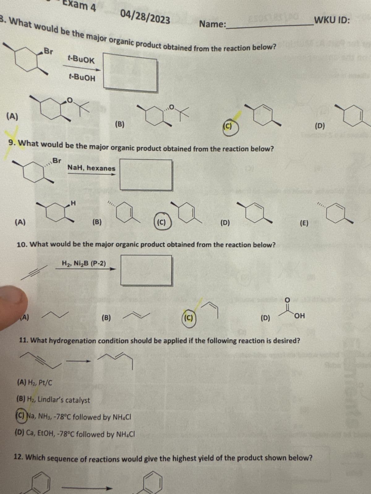 xam 4
04/28/2023
Name:
B. What would be the major organic product obtained from the reaction below?
(A)
Br
t-BuOK
t-BuOH
(B)
O
(c)
9. What would be the major organic product obtained from the reaction below?
Br
NaH, hexanes
H
(A)
(B)
(c)
(D)
10. What would be the major organic product obtained from the reaction below?
H₂, Ni₂B (P-2)
(E)
(A)
(B)
(C)
O
(D)
OH
11. What hydrogenation condition should be applied if the following reaction is desired?
(A) H₂, Pt/C
(B) H₂, Lindlar's catalyst
(C) Na, NH3, -78°C followed by NH4Cl
(D) Ca, EtOH, -78°C followed by NH4Cl
12. Which sequence of reactions would give the highest yield of the product shown below?
WKU ID:
(D)