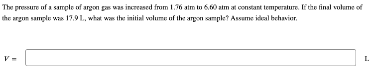 The pressure of a sample of argon gas was increased from 1.76 atm to 6.60 atm at constant temperature. If the final volume of
the argon sample was 17.9 L, what was the initial volume of the argon sample? Assume ideal behavior.
V=
L