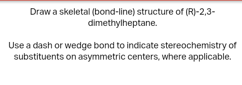 Draw a skeletal (bond-line) structure of (R)-2,3-
dimethylheptane.
Use a dash or wedge bond to indicate stereochemistry of
substituents on asymmetric centers, where applicable.