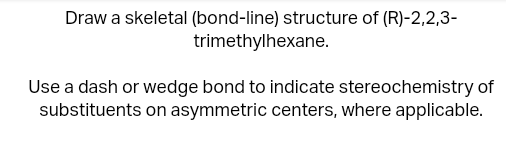 Draw a skeletal (bond-line) structure of (R)-2,2,3-
trimethylhexane.
Use a dash or wedge bond to indicate stereochemistry of
substituents on asymmetric centers, where applicable.