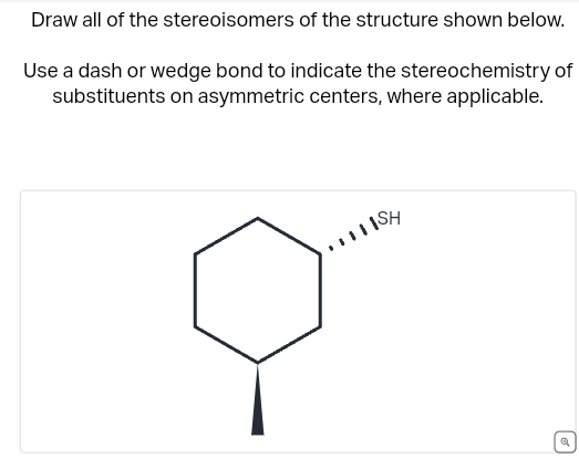 Draw all of the stereoisomers of the structure shown below.
Use a dash or wedge bond to indicate the stereochemistry of
substituents on asymmetric centers, where applicable.
ISH
a