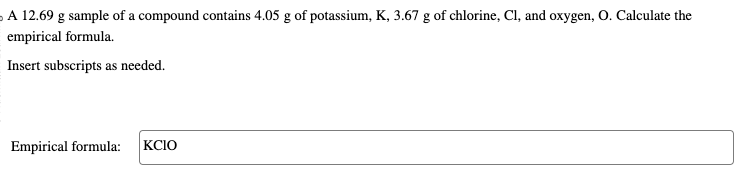 A 12.69 g sample of a compound contains 4.05 g of potassium, K, 3.67 g of chlorine, Cl, and oxygen, O. Calculate the
empirical formula.
Insert subscripts as needed.
Empirical formula: KCIO