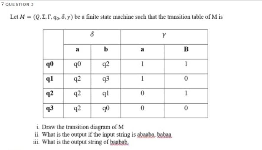 7 QUE STION 3
Let M = (Q.E, r. go. 8, y) be a finite state machine such that the transition table of M is
%3D
a
b
a
B
90
90
q2
1
1
q1
q2
93
1
q2
q2
ql
1
q3
92
q0
i. Draw the transition diagram of M
ii. What is the output if the input string is abaaba, babaa
iii. What is the output string of baabab.
