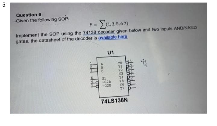 5
Question 6
Given the following SOP:
Ea.3.5.67)
F =
Implement the SOP using the 74138 decoder given below and two inputs AND/NAND
gates, the datasheet of the decoder is available here
U1
YO
Y2
Y3
Y4
Y5
Y6
Y7
G1
-G2A
-G2B
74LS138N
21204
