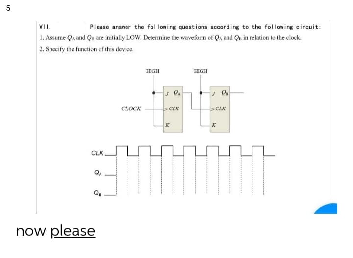 VII.
Please answer the fol lowing questions according to the following circuit:
1. Assume Qa and Qu are initially LOW. Determine the waveform of Qa and Qn in relation to the clock.
2. Specify the function of this device.
HIGH
HIGH
CLOCK
CLK
CLK
K
K
CLK.
QA
now please
