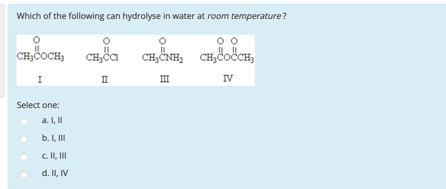 Which of the following can hydrolyse in water at room temperature?
CH3COCH3
CH3CI
CH;ČNH,
IL ||
CH3ČOČCH,
I
II
III
IV
Select one:
a. I,II
b. I, II
c. II, II
d II IV
