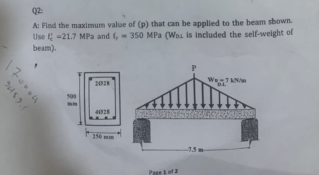 Q2:
A: Find the maximum value of (p) that can be applied to the beam shown.
Use f =21.7 MPa and fy
350 MPa (WD.L is included the self-weight of
beam).
Wu =7 kN/m
D.L
2028
500
mm
4028
250 mm
-7.5 m-
Page 1 of 2
170004
