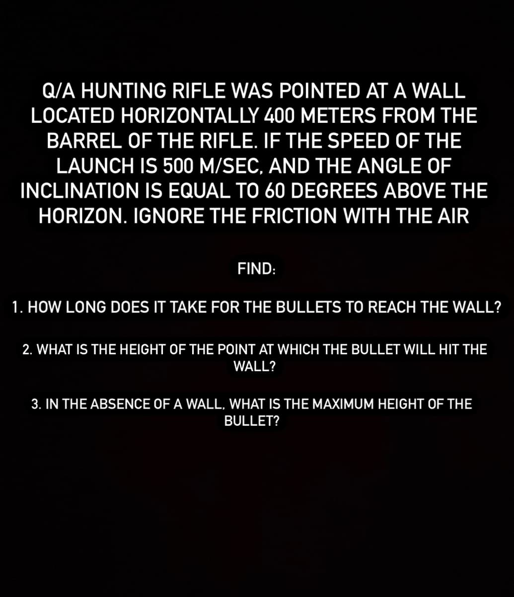 Q/A HUNTING RIFLE WAS POINTED AT A WALL
LOCATED HORIZONTALLY 400 METERS FROM THE
BARREL OF THE RIFLE. IF THE SPEED OF THE
LAUNCH IS 500 M/SEC, AND THE ANGLE OF
INCLINATION IS EQUAL TO 60 DEGREES ABOVE THE
HORIZON. IGNORE THE FRICTION WITH THE AIR
FIND:
1. HOW LONG DOES IT TAKE FOR THE BULLETS TO REACH THE WALL?
2. WHAT IS THE HEIGHT OF THE POINT AT WHICH THE BULLET WILL HIT THE
WALL?
3. IN THE ABSENCE OF A WALL, WHAT IS THE MAXIMUM HEIGHT OF THE
BULLET?
